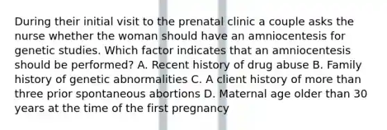 During their initial visit to the prenatal clinic a couple asks the nurse whether the woman should have an amniocentesis for genetic studies. Which factor indicates that an amniocentesis should be performed? A. Recent history of drug abuse B. Family history of genetic abnormalities C. A client history of more than three prior spontaneous abortions D. Maternal age older than 30 years at the time of the first pregnancy