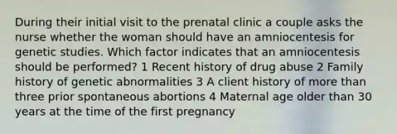 During their initial visit to the prenatal clinic a couple asks the nurse whether the woman should have an amniocentesis for genetic studies. Which factor indicates that an amniocentesis should be performed? 1 Recent history of drug abuse 2 Family history of genetic abnormalities 3 A client history of more than three prior spontaneous abortions 4 Maternal age older than 30 years at the time of the first pregnancy