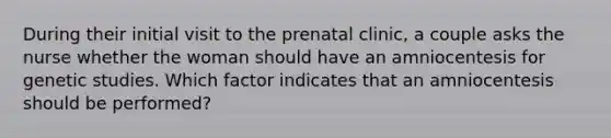 During their initial visit to the prenatal clinic, a couple asks the nurse whether the woman should have an amniocentesis for genetic studies. Which factor indicates that an amniocentesis should be performed?