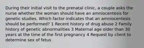 During their initial visit to the prenatal clinic, a couple asks the nurse whether the woman should have an amniocentesis for genetic studies. Which factor indicates that an amniocentesis should be performed? 1 Recent history of drug abuse 2 Family history of genetic abnormalities 3 Maternal age older than 30 years at the time of the first pregnancy 4 Request by client to determine sex of fetus