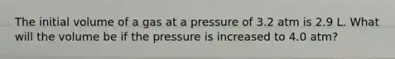 The initial volume of a gas at a pressure of 3.2 atm is 2.9 L. What will the volume be if the pressure is increased to 4.0 atm?