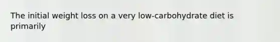 The initial weight loss on a very low-carbohydrate diet is primarily