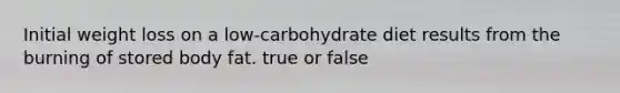 Initial weight loss on a low-carbohydrate diet results from the burning of stored body fat. true or false