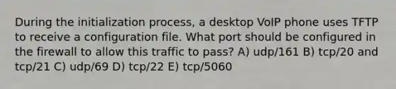 During the initialization process, a desktop VoIP phone uses TFTP to receive a configuration file. What port should be configured in the firewall to allow this traffic to pass? A) udp/161 B) tcp/20 and tcp/21 C) udp/69 D) tcp/22 E) tcp/5060