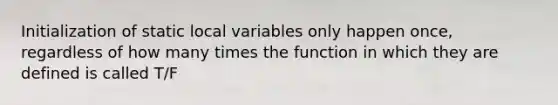 Initialization of static local variables only happen once, regardless of how many times the function in which they are defined is called T/F