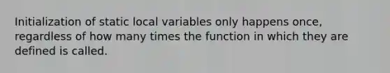 Initialization of static local variables only happens once, regardless of how many times the function in which they are defined is called.