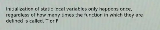 Initialization of static local variables only happens once, regardless of how many times the function in which they are defined is called. T or F