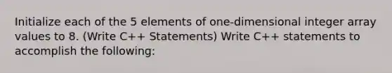 Initialize each of the 5 elements of one-dimensional integer array values to 8. (Write C++ Statements) Write C++ statements to accomplish the following: