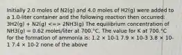 Initially 2.0 moles of N2(g) and 4.0 moles of H2(g) were added to a 1.0-liter container and the following reaction then occurred: 3H2(g) + N2(g) 2NH3(g) The equilibrium concentration of NH3(g) = 0.62 moles/liter at 700.°C. The value for K at 700.°C for the formation of ammonia is: 1.2 × 10-1 7.9 × 10-3 3.8 × 10-1 7.4 × 10-2 none of the above