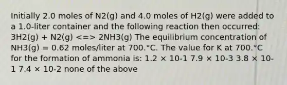 Initially 2.0 moles of N2(g) and 4.0 moles of H2(g) were added to a 1.0-liter container and the following reaction then occurred: 3H2(g) + N2(g) 2NH3(g) The equilibrium concentration of NH3(g) = 0.62 moles/liter at 700.°C. The value for K at 700.°C for the formation of ammonia is: 1.2 × 10-1 7.9 × 10-3 3.8 × 10-1 7.4 × 10-2 none of the above