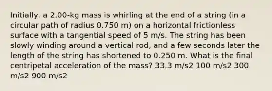 Initially, a 2.00-kg mass is whirling at the end of a string (in a circular path of radius 0.750 m) on a horizontal frictionless surface with a tangential speed of 5 m/s. The string has been slowly winding around a vertical rod, and a few seconds later the length of the string has shortened to 0.250 m. What is the final centripetal acceleration of the mass? 33.3 m/s2 100 m/s2 300 m/s2 900 m/s2