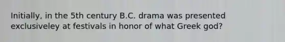 Initially, in the 5th century B.C. drama was presented exclusiveley at festivals in honor of what Greek god?