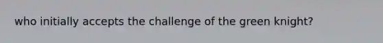 who initially accepts the challenge of the green knight?