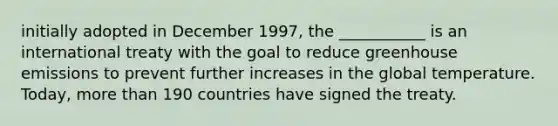 initially adopted in December 1997, the ___________ is an international treaty with the goal to reduce greenhouse emissions to prevent further increases in the global temperature. Today, more than 190 countries have signed the treaty.