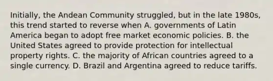 Initially, the Andean Community struggled, but in the late 1980s, this trend started to reverse when A. governments of Latin America began to adopt free market economic policies. B. the United States agreed to provide protection for intellectual property rights. C. the majority of African countries agreed to a single currency. D. Brazil and Argentina agreed to reduce tariffs.