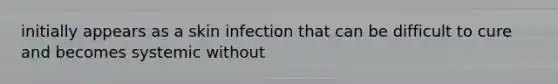 initially appears as a skin infection that can be difficult to cure and becomes systemic without