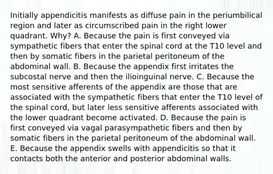 Initially appendicitis manifests as diffuse pain in the periumbilical region and later as circumscribed pain in the right lower quadrant. Why? A. Because the pain is first conveyed via sympathetic fibers that enter the spinal cord at the T10 level and then by somatic fibers in the parietal peritoneum of the abdominal wall. B. Because the appendix first irritates the subcostal nerve and then the ilioinguinal nerve. C. Because the most sensitive afferents of the appendix are those that are associated with the sympathetic fibers that enter the T10 level of the spinal cord, but later less sensitive afferents associated with the lower quadrant become activated. D. Because the pain is first conveyed via vagal parasympathetic fibers and then by somatic fibers in the parietal peritoneum of the abdominal wall. E. Because the appendix swells with appendicitis so that it contacts both the anterior and posterior abdominal walls.