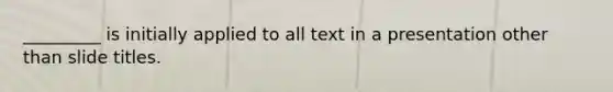 _________ is initially applied to all text in a presentation other than slide titles.