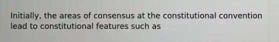 Initially, the areas of consensus at the constitutional convention lead to constitutional features such as