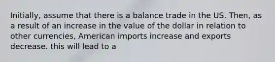 Initially, assume that there is a balance trade in the US. Then, as a result of an increase in the value of the dollar in relation to other currencies, American imports increase and exports decrease. this will lead to a