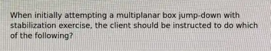 When initially attempting a multiplanar box jump-down with stabilization exercise, the client should be instructed to do which of the following?