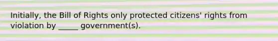 Initially, the Bill of Rights only protected citizens' rights from violation by _____ government(s).