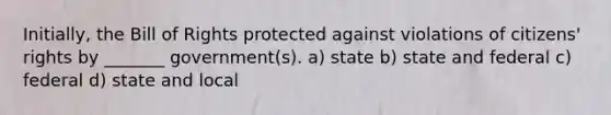 Initially, the Bill of Rights protected against violations of citizens' rights by _______ government(s). a) state b) state and federal c) federal d) state and local