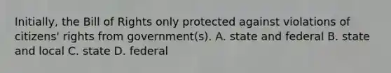 Initially, the Bill of Rights only protected against violations of citizens' rights from government(s). A. state and federal B. state and local C. state D. federal