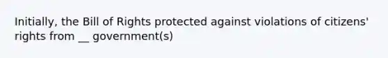 Initially, the Bill of Rights protected against violations of citizens' rights from __ government(s)