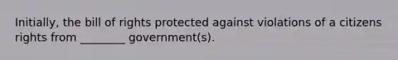 Initially, the bill of rights protected against violations of a citizens rights from ________ government(s).