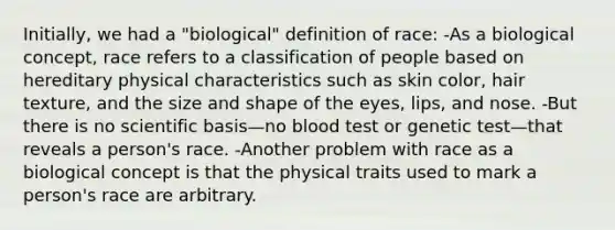 Initially, we had a "biological" definition of race: -As a biological concept, race refers to a classification of people based on hereditary physical characteristics such as skin color, hair texture, and the size and shape of the eyes, lips, and nose. -But there is no scientific basis—no blood test or genetic test—that reveals a person's race. -Another problem with race as a biological concept is that the physical traits used to mark a person's race are arbitrary.