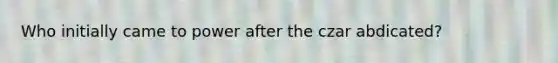 Who initially came to power after the czar abdicated?