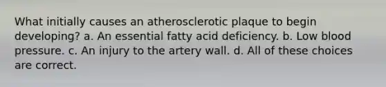 What initially causes an atherosclerotic plaque to begin developing? a. An essential fatty acid deficiency. b. Low blood pressure. c. An injury to the artery wall. d. All of these choices are correct.