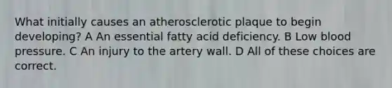 What initially causes an atherosclerotic plaque to begin developing? A An essential fatty acid deficiency. B Low blood pressure. C An injury to the artery wall. D All of these choices are correct.