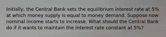 Initially, the Central Bank sets the equilibrium interest rate at 5% at which money supply is equal to money demand. Suppose now nominal income starts to increase. What should the Central Bank do if it wants to maintain the interest rate constant at 5%?