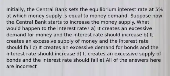 Initially, the Central Bank sets the equilibrium interest rate at 5% at which money supply is equal to money demand. Suppose now the Central Bank starts to increase the money supply. What would happen to the interest rate? a) It creates an excessive demand for money and the interest rate should increase b) It creates an excessive supply of money and the interest rate should fall c) It creates an excessive demand for bonds and the interest rate should increase d) It creates an excessive supply of bonds and the interest rate should fall e) All of the answers here are incorrect