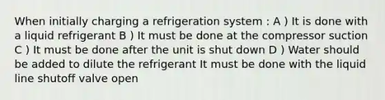 When initially charging a refrigeration system : A ) It is done with a liquid refrigerant B ) It must be done at the compressor suction C ) It must be done after the unit is shut down D ) Water should be added to dilute the refrigerant It must be done with the liquid line shutoff valve open