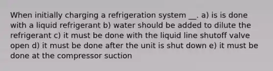 When initially charging a refrigeration system __. a) is is done with a liquid refrigerant b) water should be added to dilute the refrigerant c) it must be done with the liquid line shutoff valve open d) it must be done after the unit is shut down e) it must be done at the compressor suction