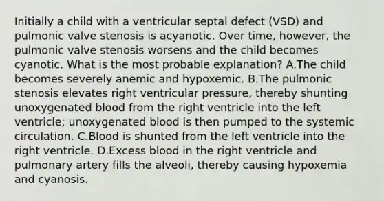 Initially a child with a ventricular septal defect (VSD) and pulmonic valve stenosis is acyanotic. Over time, however, the pulmonic valve stenosis worsens and the child becomes cyanotic. What is the most probable explanation? A.The child becomes severely anemic and hypoxemic. B.The pulmonic stenosis elevates right ventricular pressure, thereby shunting unoxygenated blood from the right ventricle into the left ventricle; unoxygenated blood is then pumped to the systemic circulation. C.Blood is shunted from the left ventricle into the right ventricle. D.Excess blood in the right ventricle and pulmonary artery fills the alveoli, thereby causing hypoxemia and cyanosis.