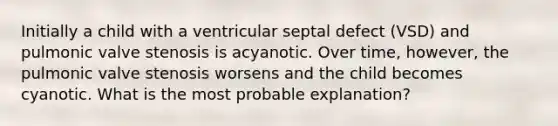 Initially a child with a ventricular septal defect (VSD) and pulmonic valve stenosis is acyanotic. Over time, however, the pulmonic valve stenosis worsens and the child becomes cyanotic. What is the most probable explanation?