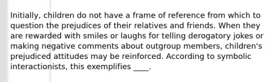 Initially, children do not have a frame of reference from which to question the prejudices of their relatives and friends. When they are rewarded with smiles or laughs for telling derogatory jokes or making negative comments about outgroup members, children's prejudiced attitudes may be reinforced. According to symbolic interactionists, this exemplifies ____.