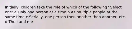 Initially, children take the role of which of the following? Select one: a.Only one person at a time b.As multiple people at the same time c.Serially, one person then another then another, etc. d.The I and me