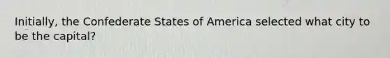 Initially, the Confederate States of America selected what city to be the capital?