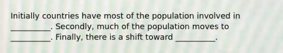 Initially countries have most of the population involved in __________. ​Secondly, much of the population moves to __________. ​Finally, there is a shift toward __________.