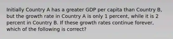 Initially Country A has a greater GDP per capita than Country​ B, but the growth rate in Country A is only 1​ percent, while it is 2 percent in Country B. If these growth rates continue​ forever, which of the following is​ correct?