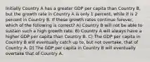 Initially Country A has a greater GDP per capita than Country B, but the growth rate in Country A is only 1 percent, while it is 2 percent in Country B. If these growth rates continue forever, which of the following is correct? A) Country B will not be able to sustain such a high growth rate. B) Country A will always have a higher GDP per capita than Country B. C) The GDP per capita in Country B will eventually catch up to, but not overtake, that of Country A. D) The GDP per capita in Country B will eventually overtake that of Country A.