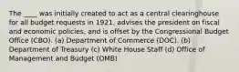 The ____ was initially created to act as a central clearinghouse for all budget requests in 1921, advises the president on fiscal and economic policies, and is offset by the Congressional Budget Office (CBO). (a) Department of Commerce (DOC). (b) Department of Treasury (c) White House Staff (d) Office of Management and Budget (OMB)