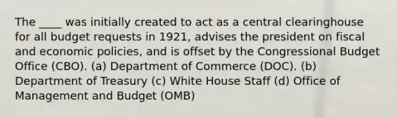 The ____ was initially created to act as a central clearinghouse for all budget requests in 1921, advises the president on fiscal and economic policies, and is offset by the Congressional Budget Office (CBO). (a) Department of Commerce (DOC). (b) Department of Treasury (c) White House Staff (d) Office of Management and Budget (OMB)