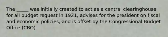 The _____ was initially created to act as a central clearinghouse for all budget request in 1921, advises for the president on fiscal and economic policies, and is offset by the Congressional Budget Office (CBO).