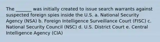 The _______ was initially created to issue search warrants against suspected foreign spies inside the U.S. a. National Security Agency (NSA) b. Foreign Intelligence Surveillance Court (FISC) c. National Security Council (NSC) d. U.S. District Court e. Central Intelligence Agency (CIA)